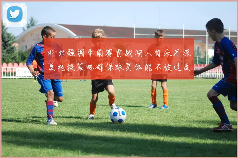 科尔强调季前赛首战湖人将采用深度轮换策略确保球员体能不被过度消耗