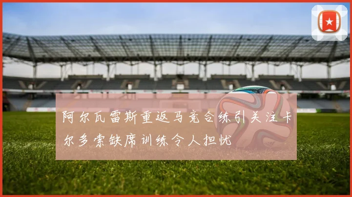 阿尔瓦雷斯重返马竞合练引关注卡尔多索缺席训练令人担忧