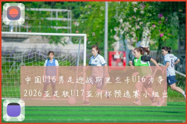 中国U16男足迎战斯里兰卡U16力争2026亚足联U17亚洲杯预选赛小组出线