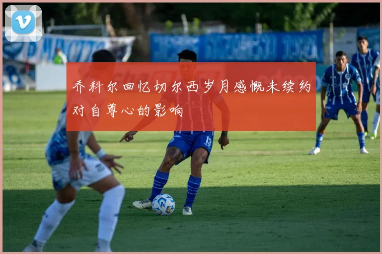 乔科尔回忆切尔西岁月感慨未续约对自尊心的影响