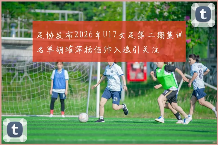 足协发布2026年U17女足第二期集训名单胡璀萍杨佰帅入选引关注