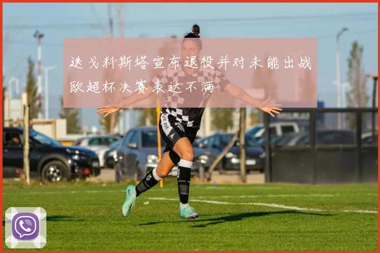 迭戈科斯塔宣布退役并对未能出战欧超杯决赛表达不满