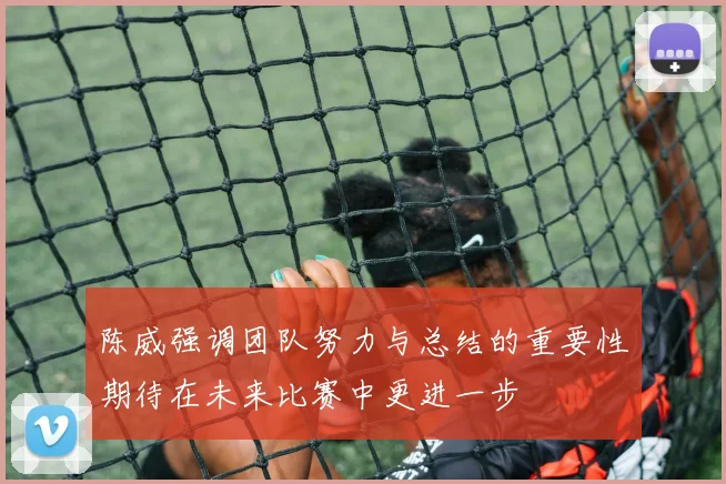 陈威强调团队努力与总结的重要性期待在未来比赛中更进一步