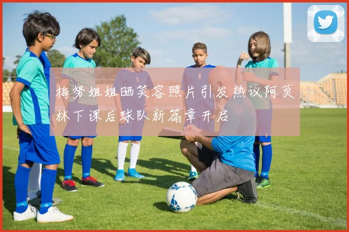梅努姐姐晒笑容照片引发热议阿莫林下课后球队新篇章开启