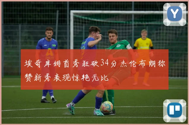 埃奇库姆首秀狂砍34分杰伦布朗称赞新秀表现惊艳无比