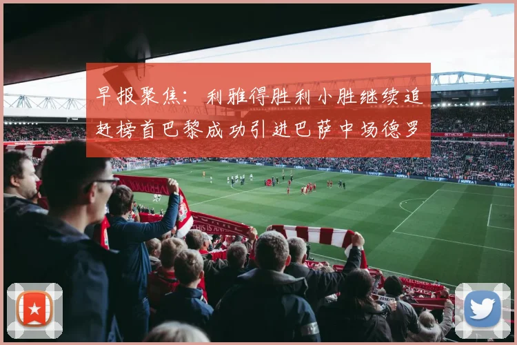 早报聚焦：利雅得胜利小胜继续追赶榜首巴黎成功引进巴萨中场德罗