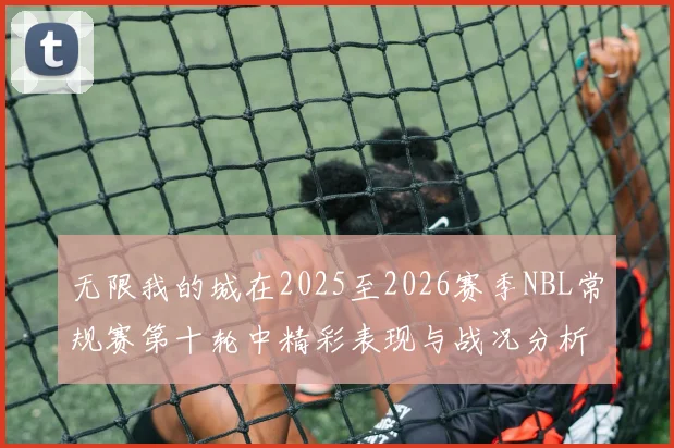 无限我的城在2025至2026赛季NBL常规赛第十轮中精彩表现与战况分析