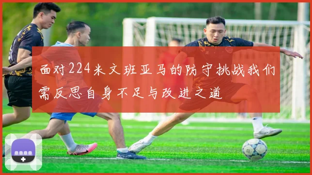 面对224米文班亚马的防守挑战我们需反思自身不足与改进之道