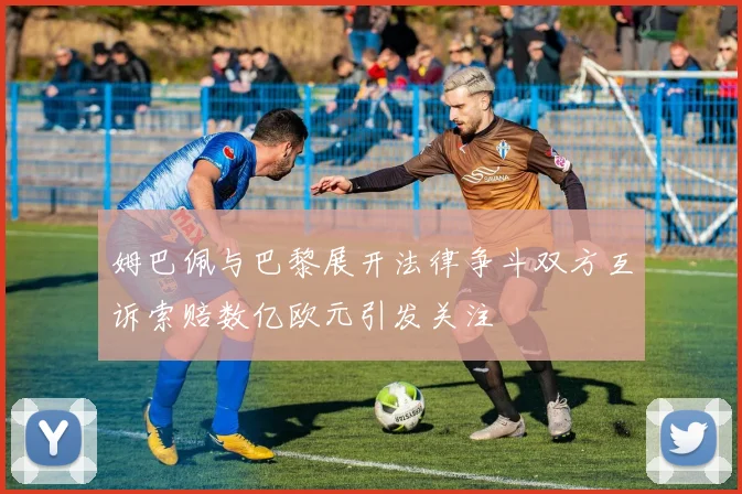 姆巴佩与巴黎展开法律争斗双方互诉索赔数亿欧元引发关注