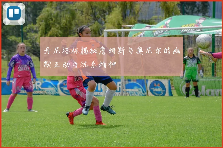 丹尼格林揭秘詹姆斯与奥尼尔的幽默互动与玩乐精神