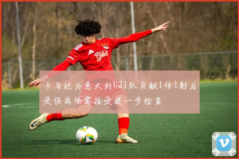 卡马达为意大利U21队贡献1传1射后受伤离场需接受进一步检查