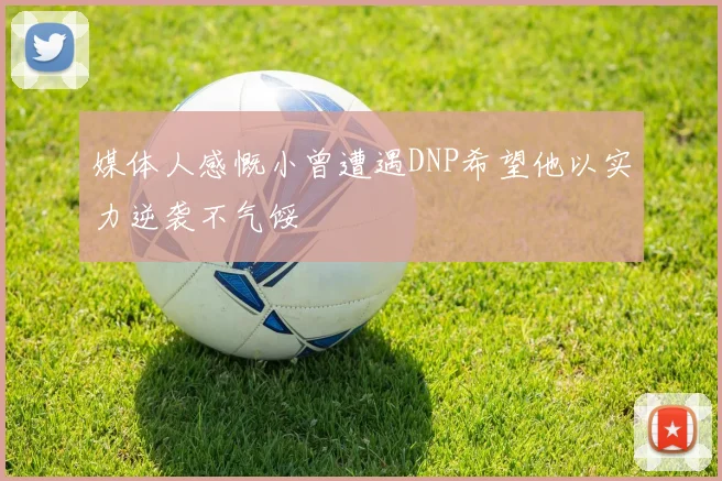 媒体人感慨小曾遭遇DNP希望他以实力逆袭不气馁