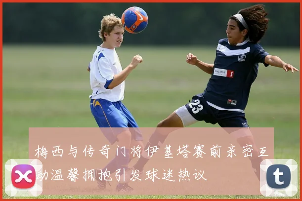 梅西与传奇门将伊基塔赛前亲密互动温馨拥抱引发球迷热议