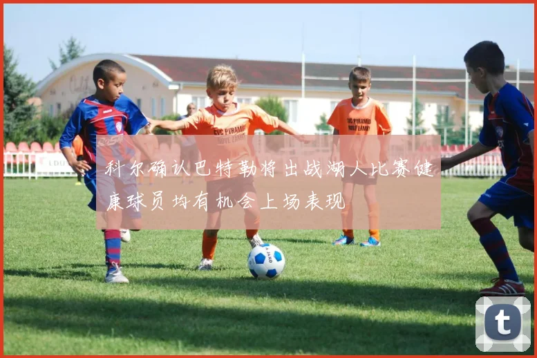 科尔确认巴特勒将出战湖人比赛健康球员均有机会上场表现
