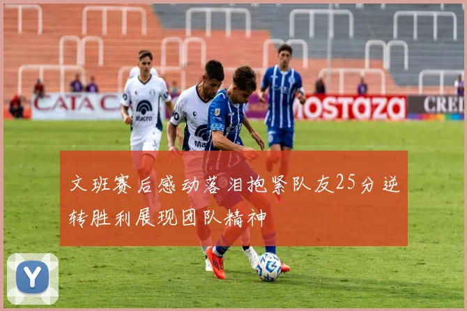 文班赛后感动落泪抱紧队友25分逆转胜利展现团队精神